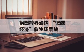 锅圈跨界酒饮 “微醺经济”催生场景战