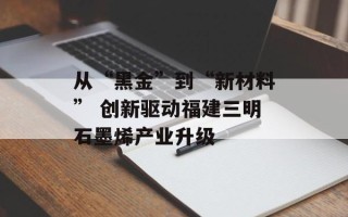 从“黑金”到“新材料” 创新驱动福建三明石墨烯产业升级 从“黑金”到“新材料” 创新驱动福建三明石墨烯产业升级