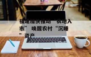 福建加快推动“农地入市” 唤醒农村“沉睡”资产