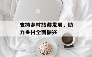 支持乡村旅游发展，助力乡村全面振兴