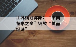 江苏宿迁沭阳：“中国花木之乡”绽放“美丽经济”