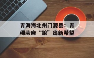 青海海北州门源县：青稞蕨麻“酿”出新希望