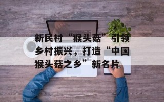 新民村“猴头菇”引领乡村振兴，打造“中国猴头菇之乡”新名片