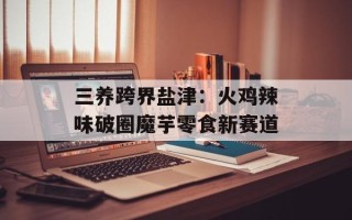三养跨界盐津：火鸡辣味破圈魔芋零食新赛道