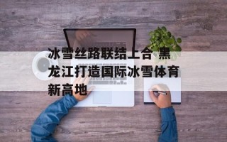 冰雪丝路联结上合 黑龙江打造国际冰雪体育新高地