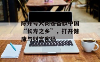 陈升号大树茶香飘中国“长寿之乡”，打开健康与财富密码
