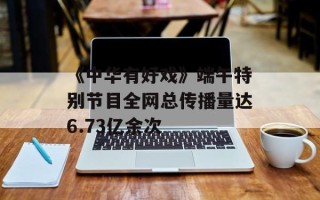 《中华有好戏》端午特别节目全网总传播量达6.73亿余次