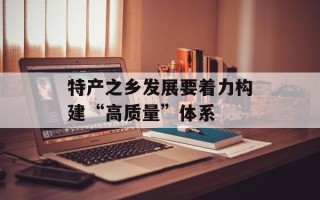 特产之乡发展要着力构建“高质量”体系