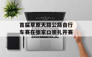 首届草原天路公路自行车赛在张家口崇礼开赛