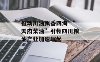 推动川油飘香四海 “天府菜油”引领四川粮油产业加速崛起