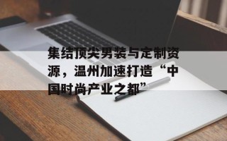 集结顶尖男装与定制资源，温州加速打造“中国时尚产业之都”