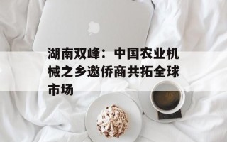 湖南双峰:中国农业机械之乡邀侨商共拓全球市场 湖南双峰:中国农业机械之乡邀侨商共拓全球市场