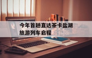 今年首趟直达茶卡盐湖旅游列车启程