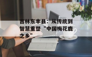 吉林东丰县：从传统到智慧重塑“中国梅花鹿之乡”
