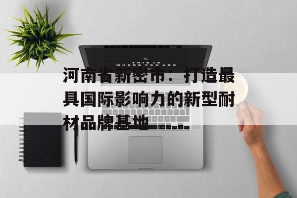 河南省新密市：打造最具国际影响力的新型耐材品牌基地-第1张图片-1