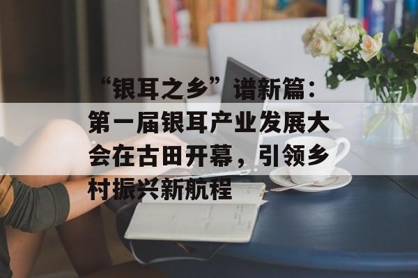 “银耳之乡”谱新篇：第一届银耳产业发展大会在古田开幕，引领乡村振兴新航程-第1张图片-