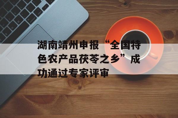 湖南靖州申报“全国特色农产品茯苓之乡”成功通过专家评审-第1张图片-