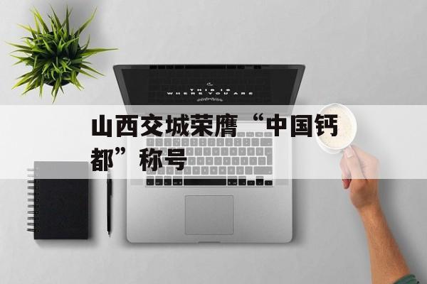 山西交城荣膺“中国钙都”称号-第1张图片-