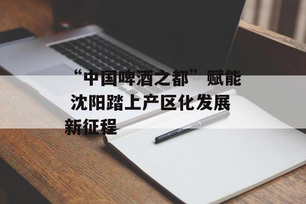 “中国啤酒之都”赋能 沈阳踏上产区化发展新征程-第1张图片-