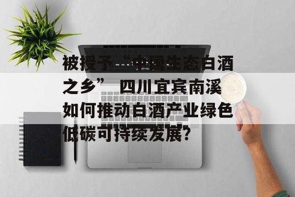 被授予“中国生态白酒之乡” 四川宜宾南溪如何推动白酒产业绿色低碳可持续发展？-第1张图片-
