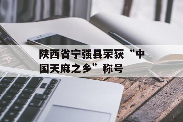 陕西省宁强县荣获“中国天麻之乡”称号-第1张图片-