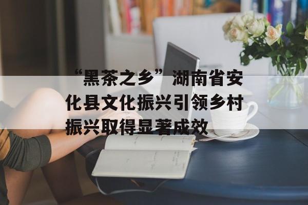 “黑茶之乡”湖南省安化县文化振兴引领乡村振兴取得显著成效-第1张图片-