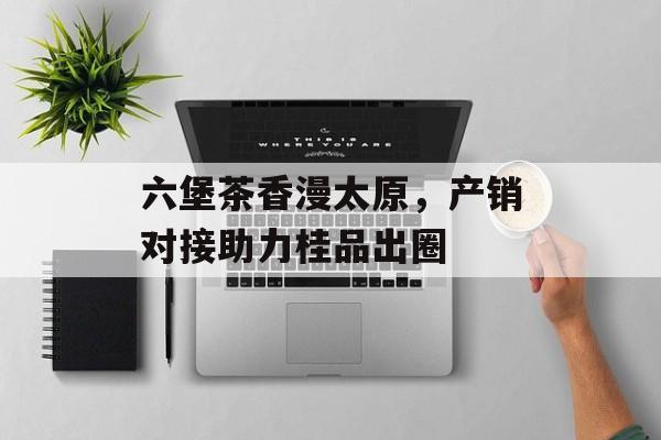 六堡茶香漫太原，产销对接助力桂品出圈-第1张图片-