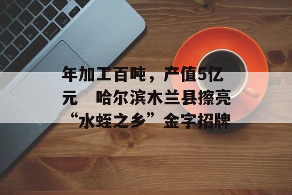 年加工百吨，产值5亿元　哈尔滨木兰县擦亮“水蛭之乡”金字招牌-第1张图片-
