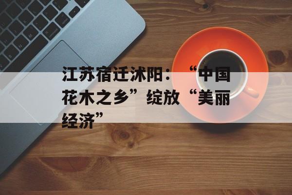 江苏宿迁沭阳：“中国花木之乡”绽放“美丽经济”-第1张图片-