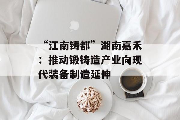 “江南铸都”湖南嘉禾：推动锻铸造产业向现代装备制造延伸-第1张图片-
