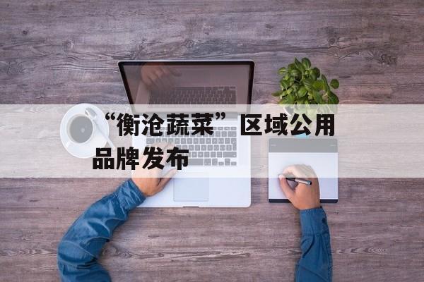 “衡沧蔬菜”区域公用品牌发布-第1张图片-