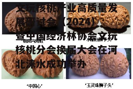 文玩核桃产业高质量发展研讨会（2024）暨中国经济林协会文玩核桃分会换届大会在河北涞水成功举办-第10张图片-