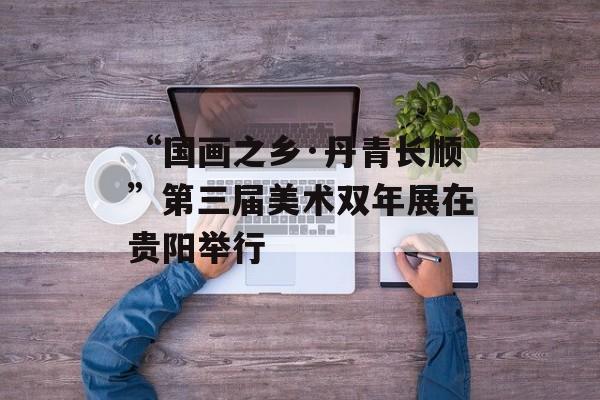 “国画之乡·丹青长顺”第三届美术双年展在贵阳举行-第1张图片-