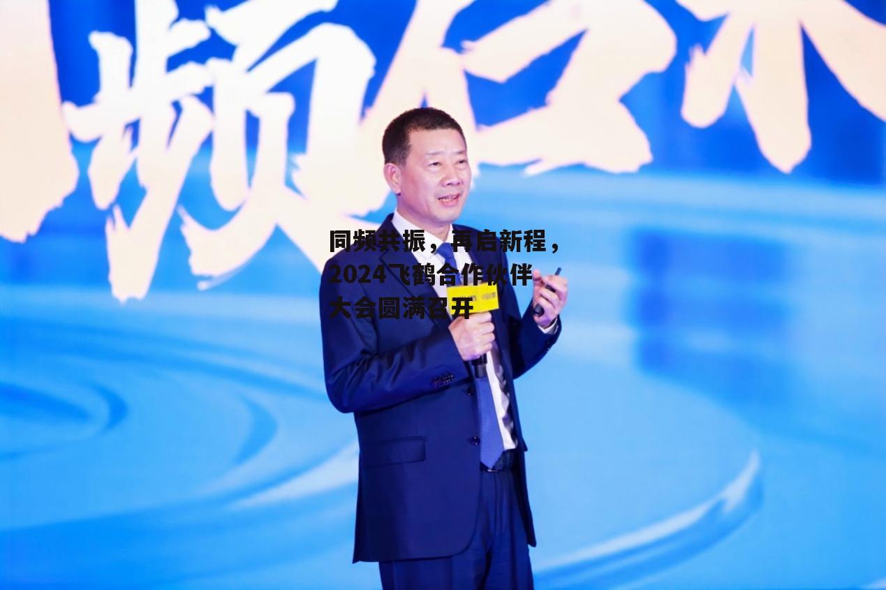 同频共振，再启新程，2024飞鹤合作伙伴大会圆满召开-第1张图片-