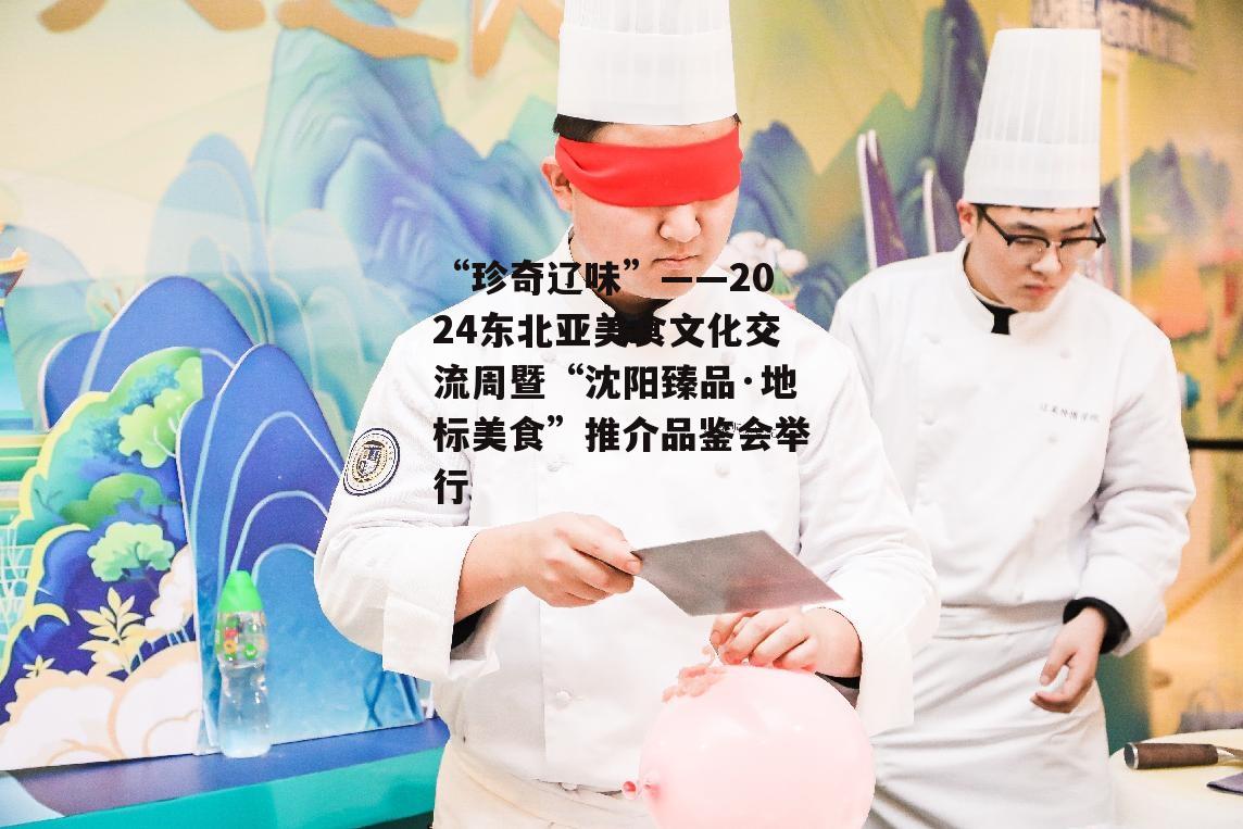 “珍奇辽味”——2024东北亚美食文化交流周暨“沈阳臻品·地标美食”推介品鉴会举行-第6张图片-