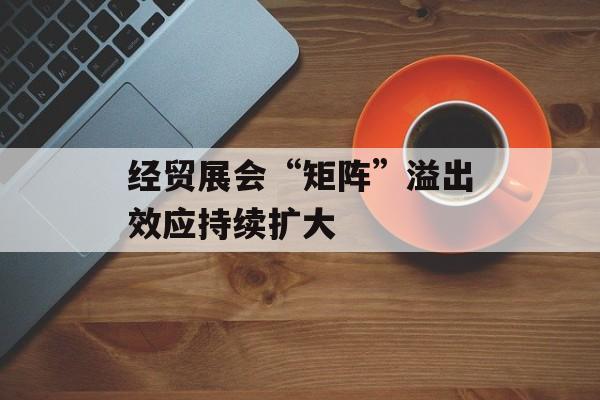 经贸展会“矩阵”溢出效应持续扩大-第1张图片-