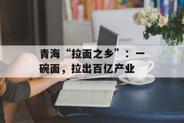 青海“拉面之乡”：一碗面，拉出百亿产业-第1张图片-