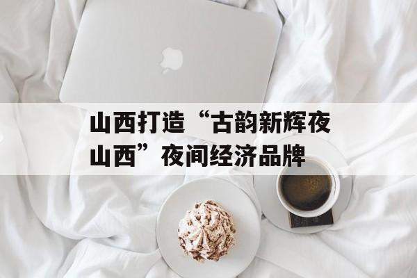 山西打造“古韵新辉夜山西”夜间经济品牌-第1张图片-