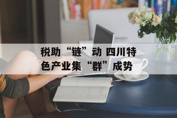 税助“链”动 四川特色产业集“群”成势-第1张图片-