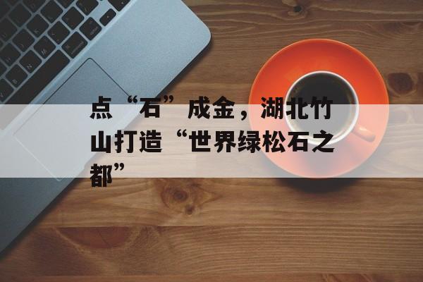 点“石”成金，湖北竹山打造“世界绿松石之都”-第1张图片-