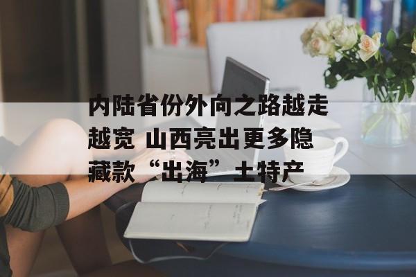 内陆省份外向之路越走越宽 山西亮出更多隐藏款“出海”土特产-第1张图片-