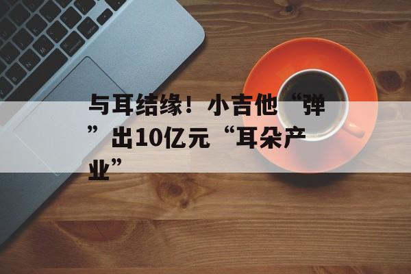 与耳结缘！小吉他“弹”出10亿元“耳朵产业”-第1张图片-
