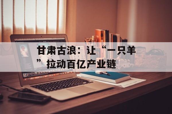 甘肃古浪：让“一只羊”拉动百亿产业链-第1张图片-