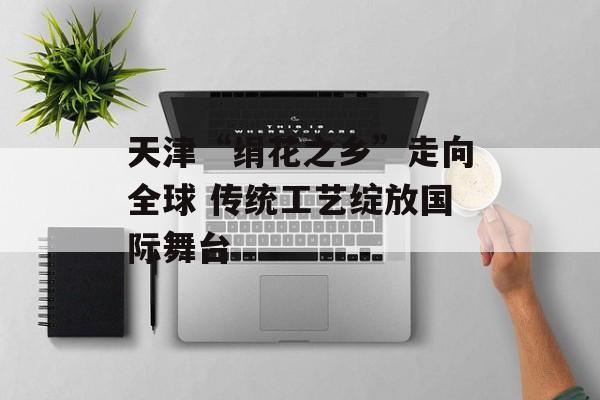 天津“绢花之乡”走向全球 传统工艺绽放国际舞台-第1张图片-
