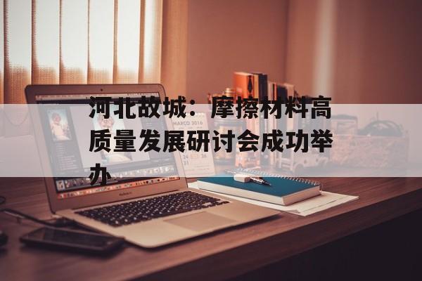 河北故城：摩擦材料高质量发展研讨会成功举办-第1张图片-