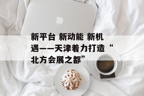 新平台 新动能 新机遇——天津着力打造“北方会展之都”-第1张图片-