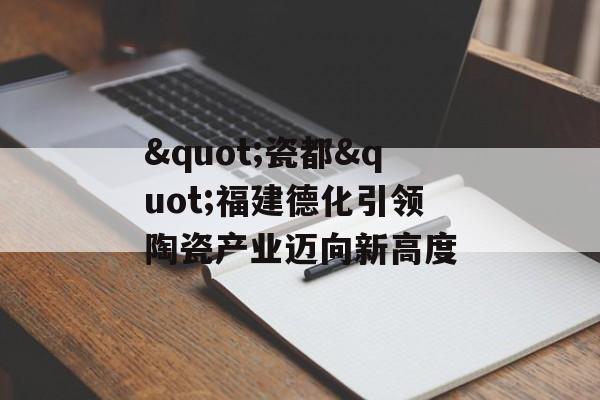 "瓷都"福建德化引领陶瓷产业迈向新高度-第1张图片-