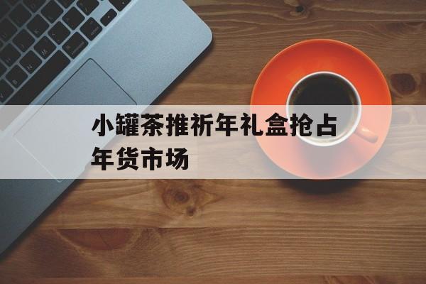 小罐茶推祈年礼盒抢占年货市场-第1张图片-