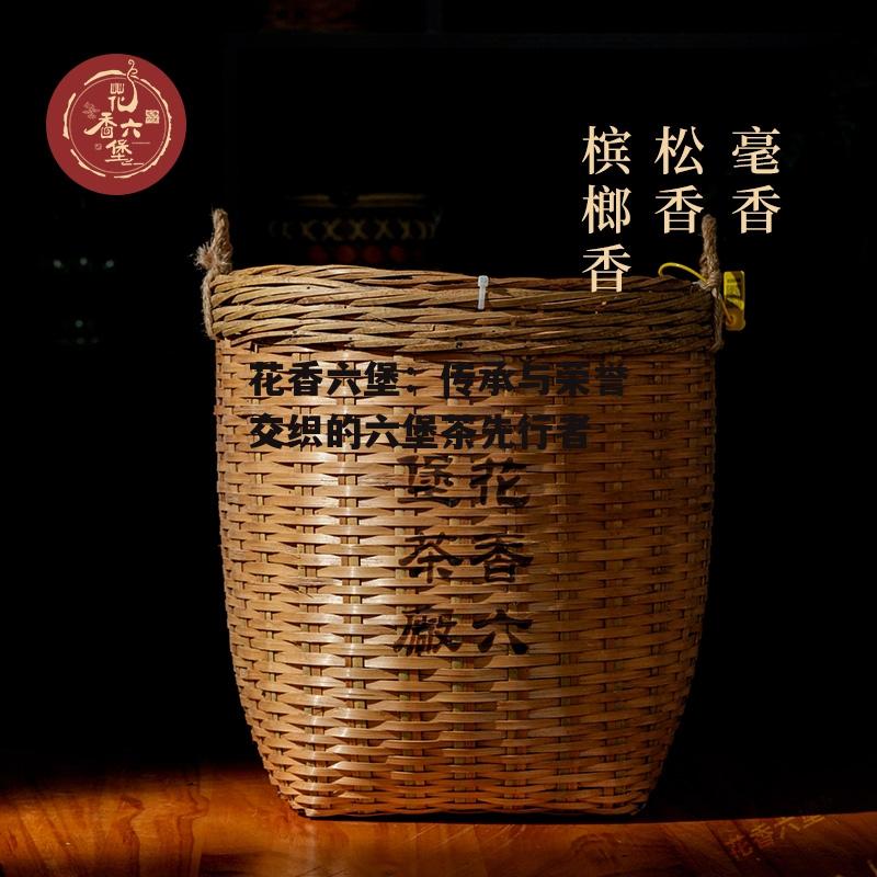 花香六堡：传承与荣誉交织的六堡茶先行者-第7张图片-