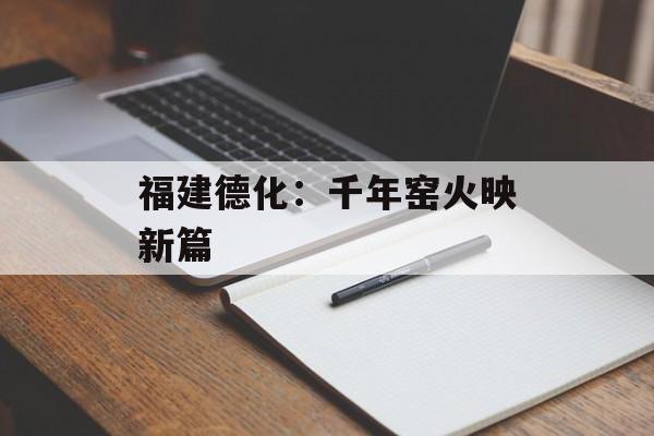 福建德化：千年窑火映新篇-第1张图片-